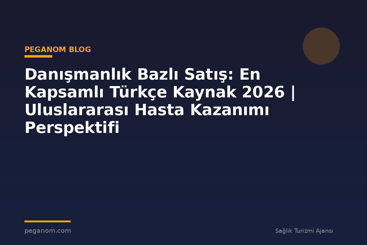 Danışmanlık Bazlı Satış: En Kapsamlı Türkçe Kaynak 2026 | Uluslararası Hasta Kazanımı Perspektifi