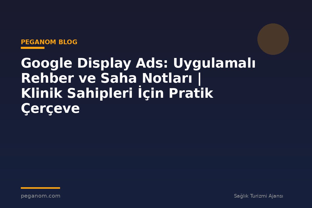 Google Display Ads: Uygulamalı Rehber ve Saha Notları | Klinik Sahipleri İçin Pratik Çerçeve