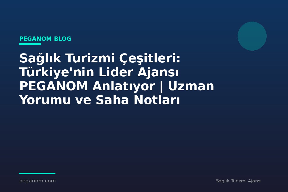 Sağlık Turizmi Çeşitleri: Türkiye'nin Lider Ajansı PEGANOM Anlatıyor | Uzman Yorumu ve Saha Notları