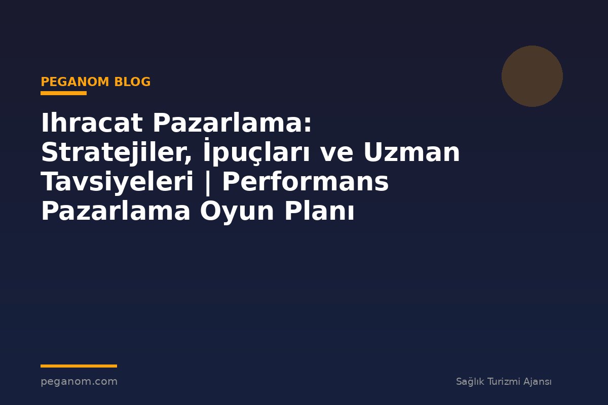 Ihracat Pazarlama: Stratejiler, İpuçları ve Uzman Tavsiyeleri | Performans Pazarlama Oyun Planı
