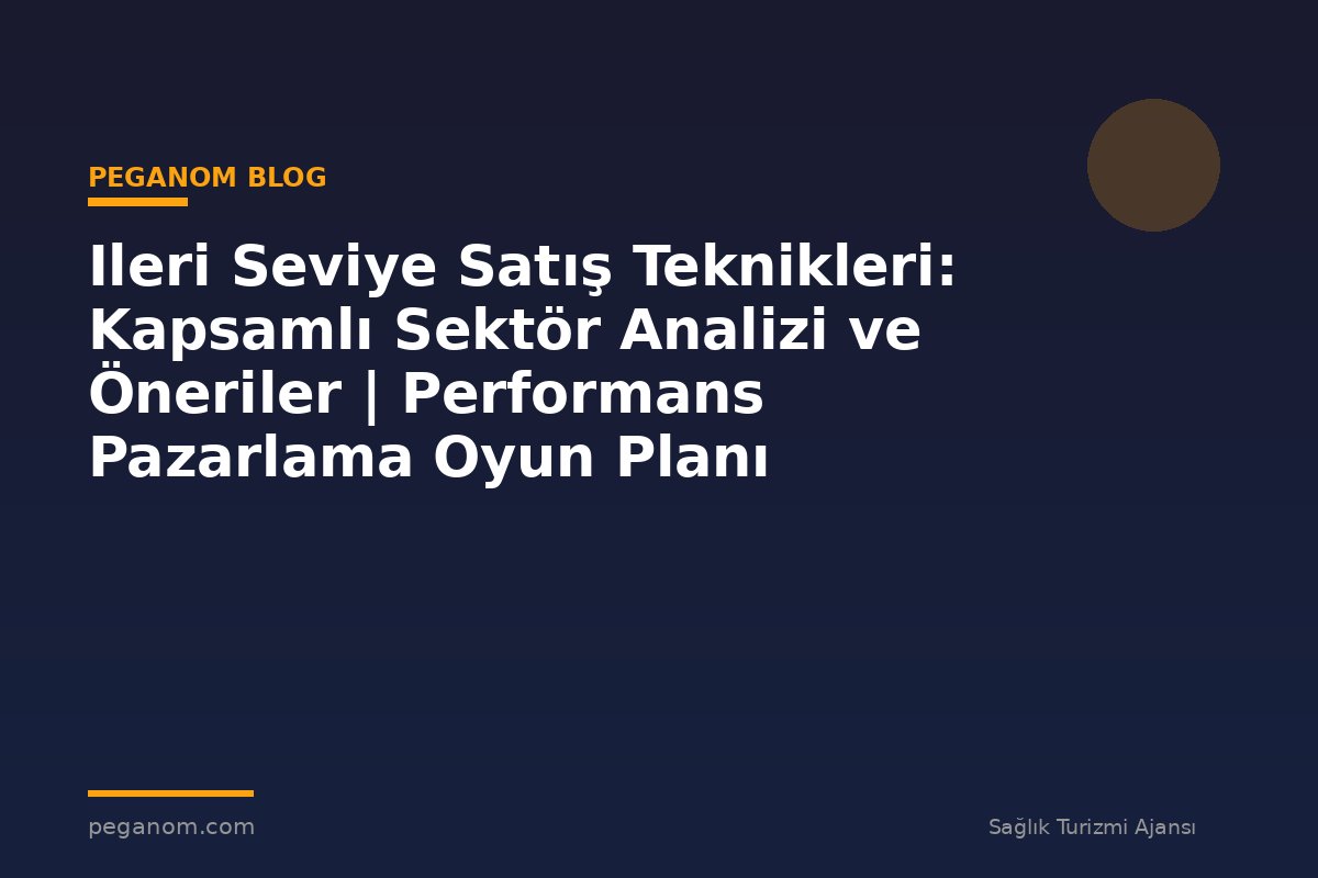 Ileri Seviye Satış Teknikleri: Kapsamlı Sektör Analizi ve Öneriler | Performans Pazarlama Oyun Planı