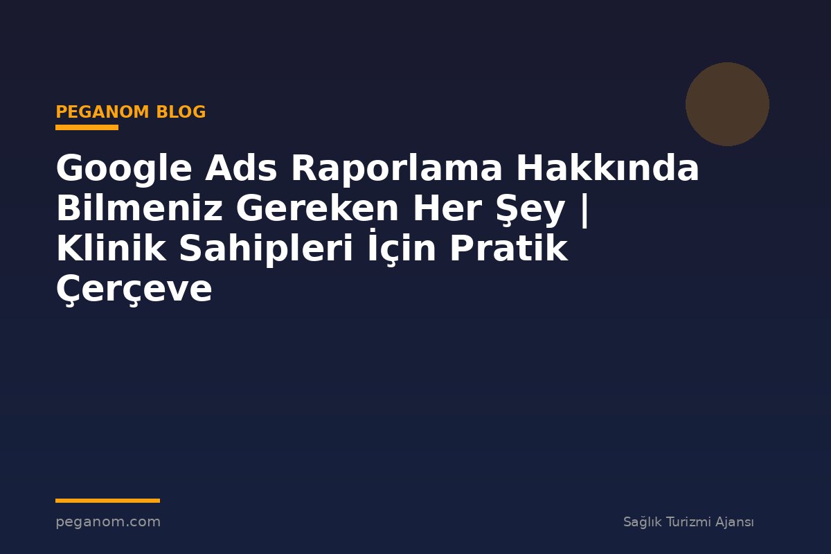 Google Ads Raporlama Hakkında Bilmeniz Gereken Her Şey | Klinik Sahipleri İçin Pratik Çerçeve