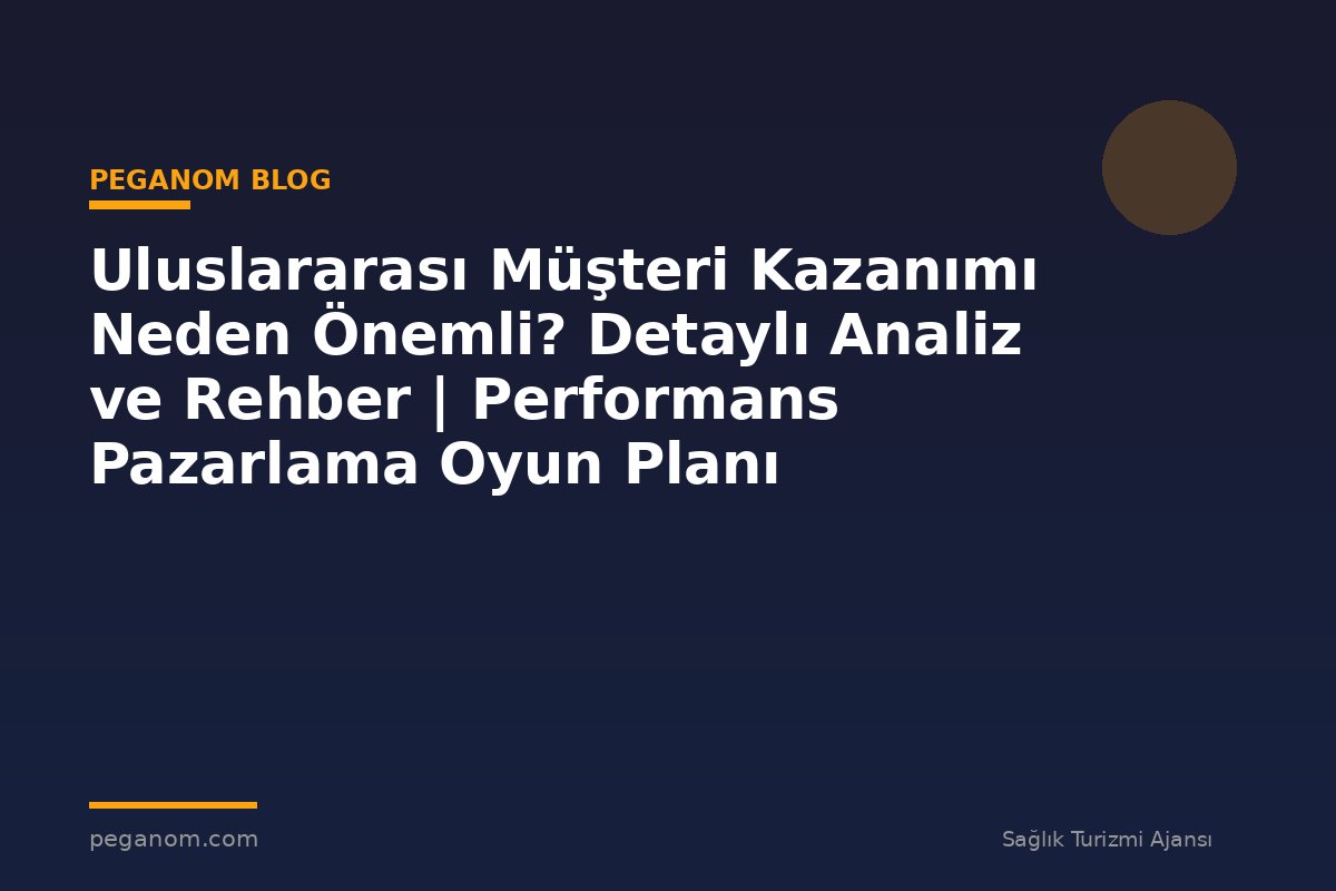 Uluslararası Müşteri Kazanımı Neden Önemli? Detaylı Analiz ve Rehber | Performans Pazarlama Oyun Planı