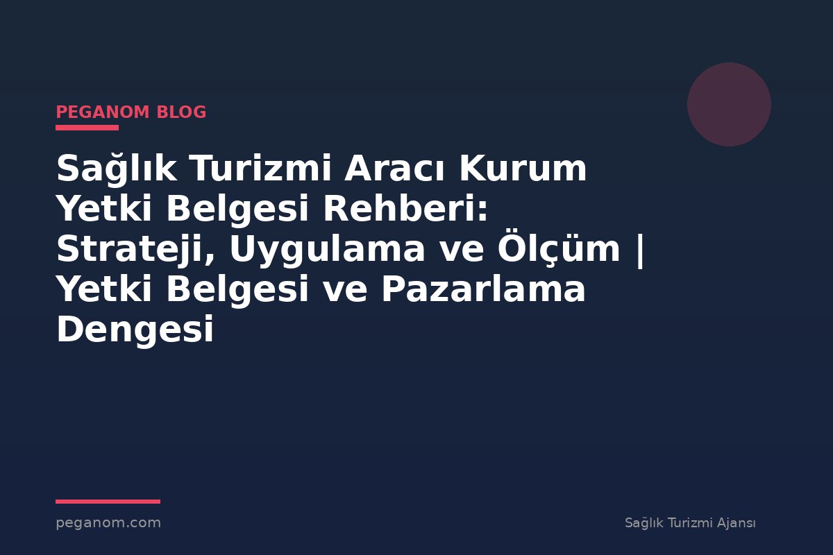 Sağlık Turizmi Aracı Kurum Yetki Belgesi Rehberi: Strateji, Uygulama ve Ölçüm | Yetki Belgesi ve Pazarlama Dengesi