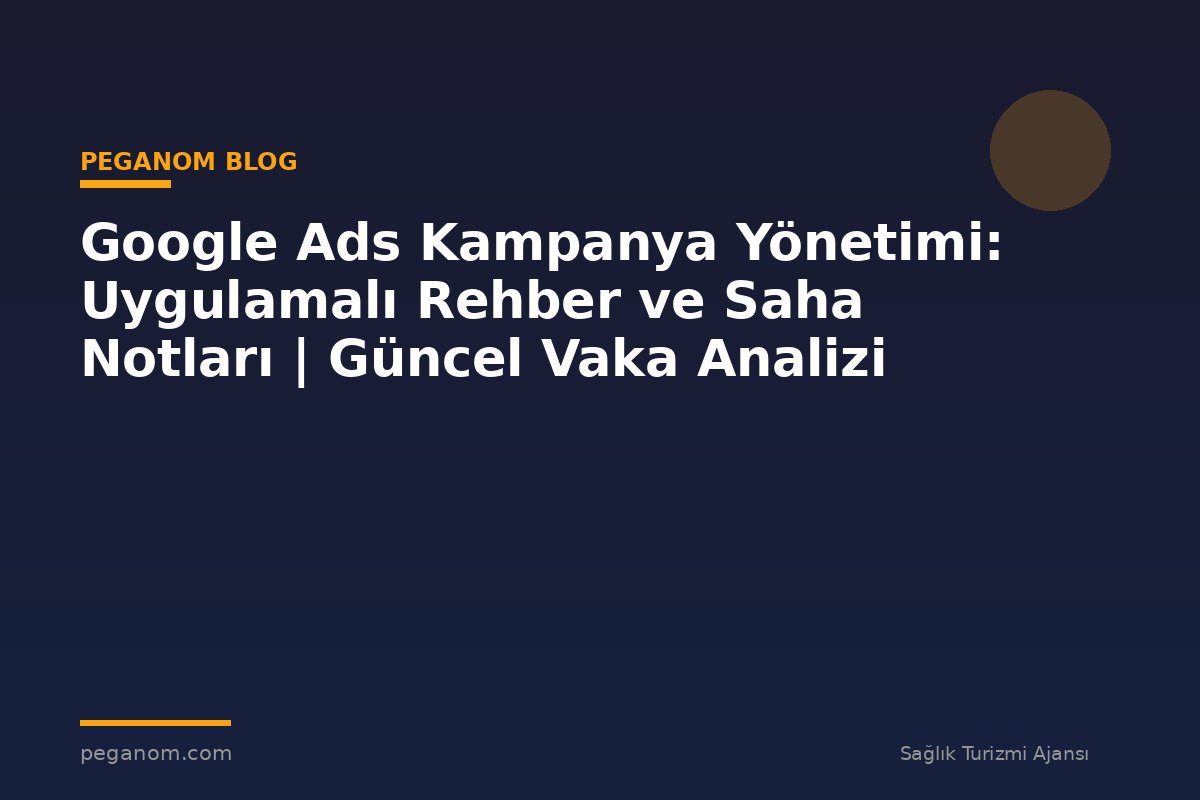 Google Ads Kampanya Yönetimi: Uygulamalı Rehber ve Saha Notları | Güncel Vaka Analizi