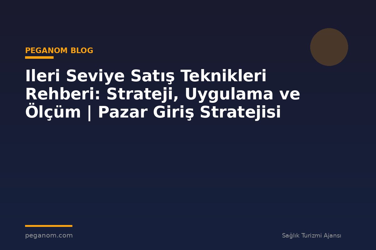 Ileri Seviye Satış Teknikleri Rehberi: Strateji, Uygulama ve Ölçüm | Pazar Giriş Stratejisi