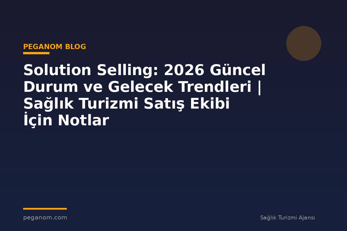 Solution Selling: 2026 Güncel Durum ve Gelecek Trendleri | Sağlık Turizmi Satış Ekibi İçin Notlar