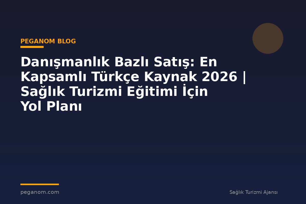 Danışmanlık Bazlı Satış: En Kapsamlı Türkçe Kaynak 2026 | Sağlık Turizmi Eğitimi İçin Yol Planı