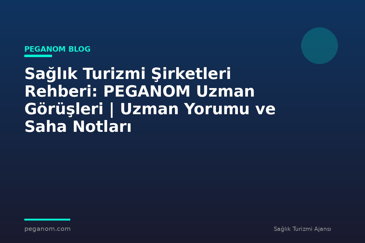 Sağlık Turizmi Şirketleri Rehberi: PEGANOM Uzman Görüşleri | Uzman Yorumu ve Saha Notları