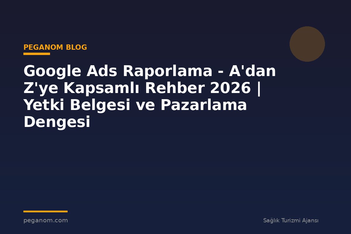 Google Ads Raporlama - A'dan Z'ye Kapsamlı Rehber 2026 | Yetki Belgesi ve Pazarlama Dengesi