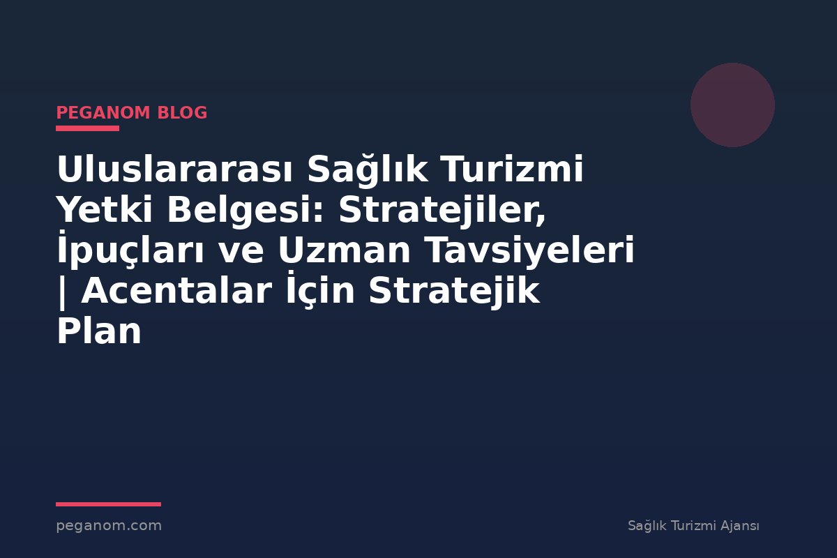 Uluslararası Sağlık Turizmi Yetki Belgesi: Stratejiler, İpuçları ve Uzman Tavsiyeleri | Acentalar İçin Stratejik Plan