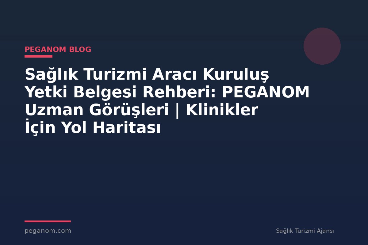 Sağlık Turizmi Aracı Kuruluş Yetki Belgesi Rehberi: PEGANOM Uzman Görüşleri | Klinikler İçin Yol Haritası