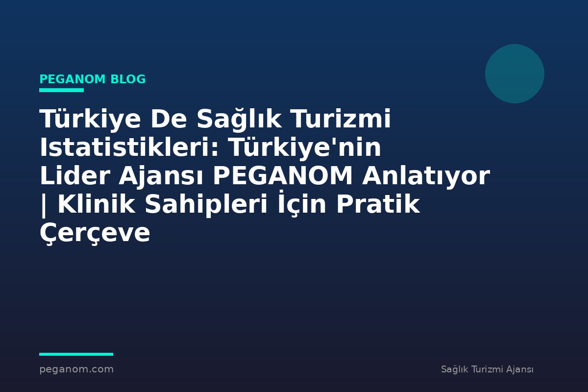 Türkiye De Sağlık Turizmi Istatistikleri: Türkiye'nin Lider Ajansı PEGANOM Anlatıyor | Klinik Sahipleri İçin Pratik Çerçeve