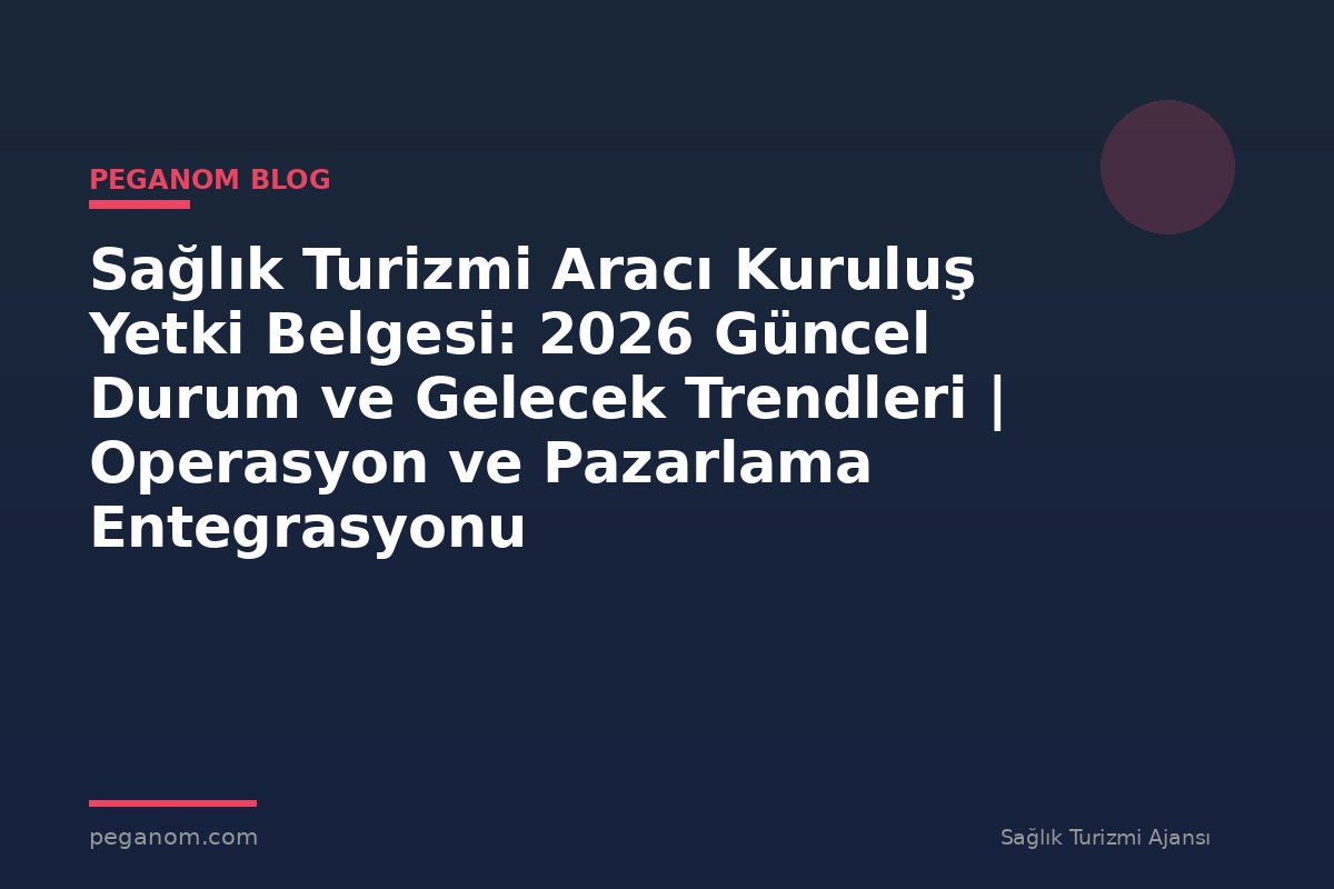Sağlık Turizmi Aracı Kuruluş Yetki Belgesi: 2026 Güncel Durum ve Gelecek Trendleri | Operasyon ve Pazarlama Entegrasyonu