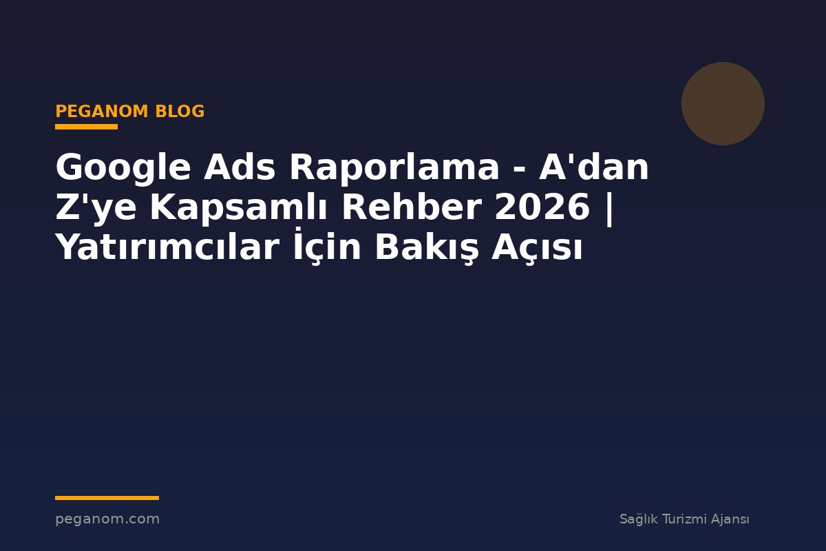 Google Ads Raporlama - A'dan Z'ye Kapsamlı Rehber 2026 | Yatırımcılar İçin Bakış Açısı