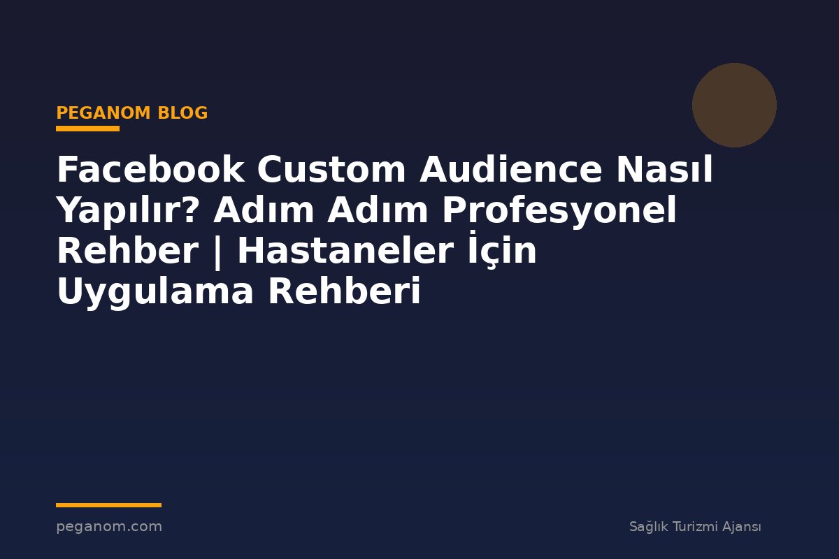 Facebook Custom Audience Nasıl Yapılır? Adım Adım Profesyonel Rehber | Hastaneler İçin Uygulama Rehberi